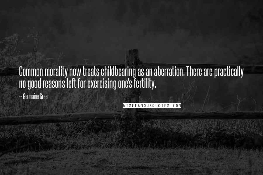 Germaine Greer Quotes: Common morality now treats childbearing as an aberration. There are practically no good reasons left for exercising one's fertility.