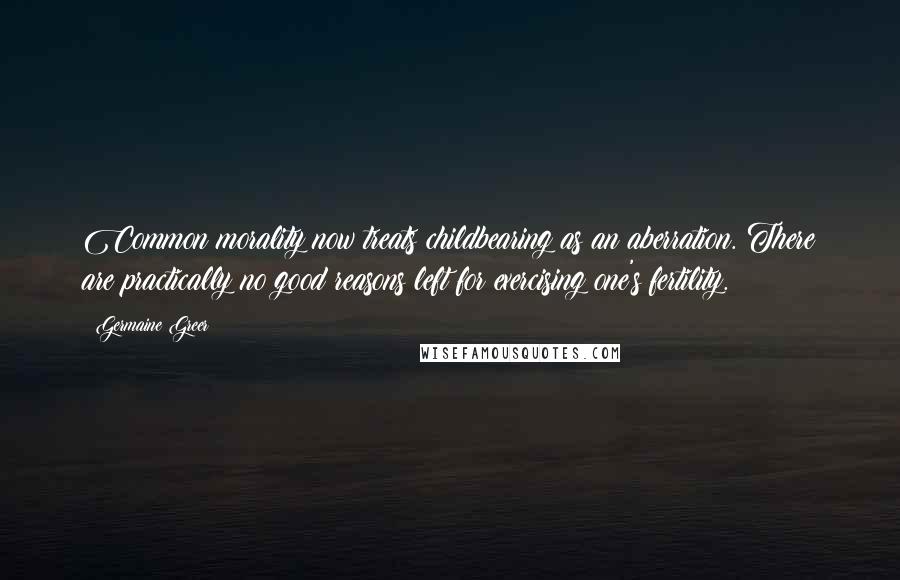 Germaine Greer Quotes: Common morality now treats childbearing as an aberration. There are practically no good reasons left for exercising one's fertility.