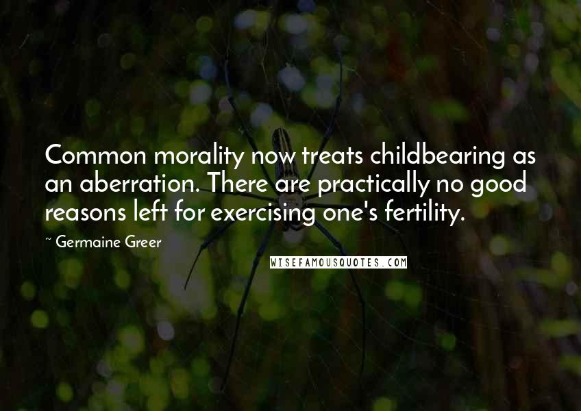 Germaine Greer Quotes: Common morality now treats childbearing as an aberration. There are practically no good reasons left for exercising one's fertility.