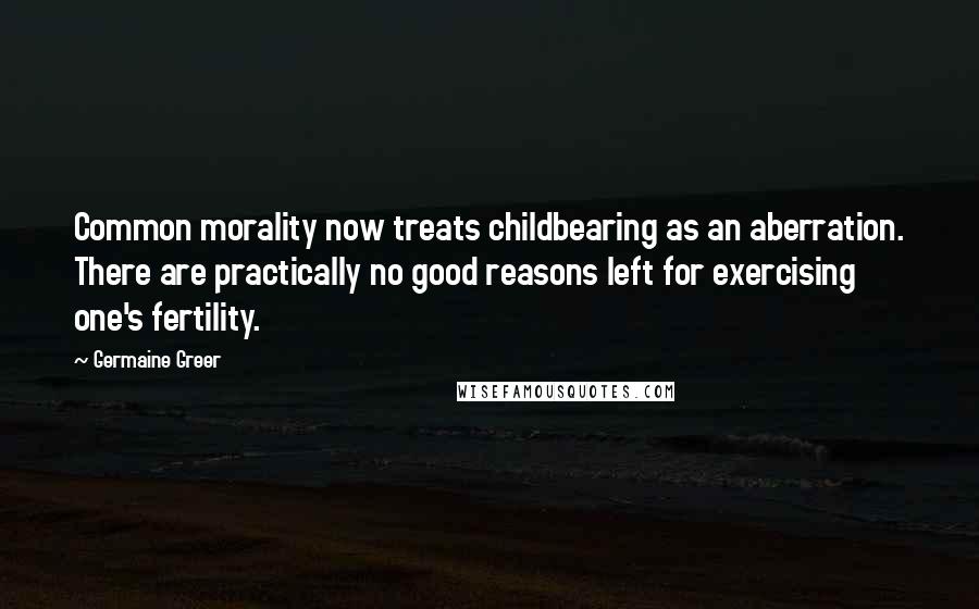 Germaine Greer Quotes: Common morality now treats childbearing as an aberration. There are practically no good reasons left for exercising one's fertility.