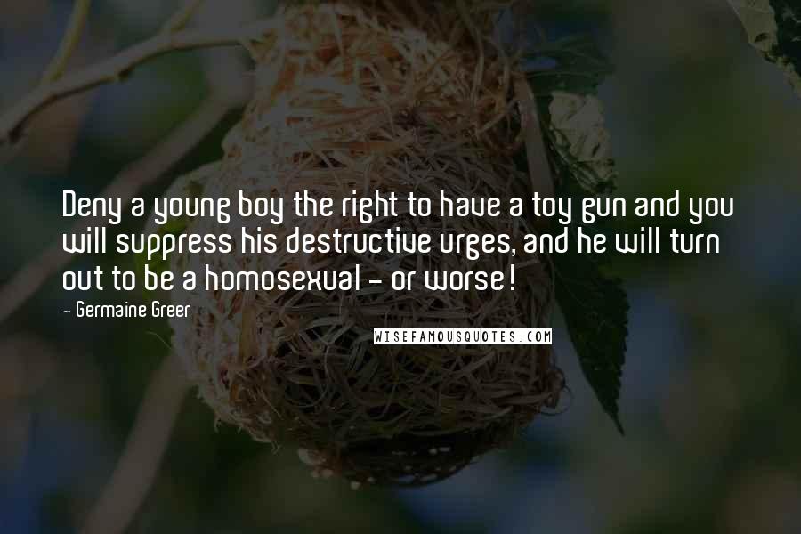 Germaine Greer Quotes: Deny a young boy the right to have a toy gun and you will suppress his destructive urges, and he will turn out to be a homosexual - or worse!