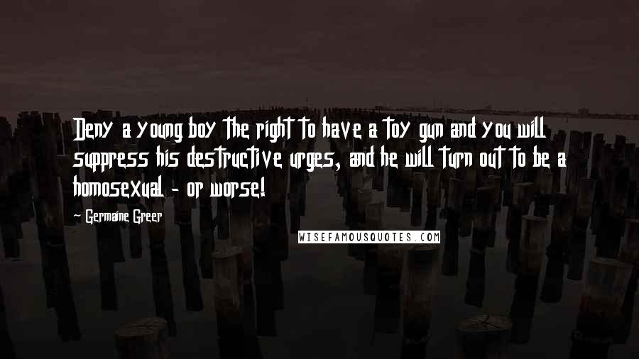 Germaine Greer Quotes: Deny a young boy the right to have a toy gun and you will suppress his destructive urges, and he will turn out to be a homosexual - or worse!