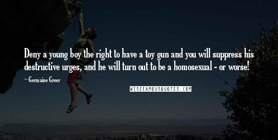 Germaine Greer Quotes: Deny a young boy the right to have a toy gun and you will suppress his destructive urges, and he will turn out to be a homosexual - or worse!