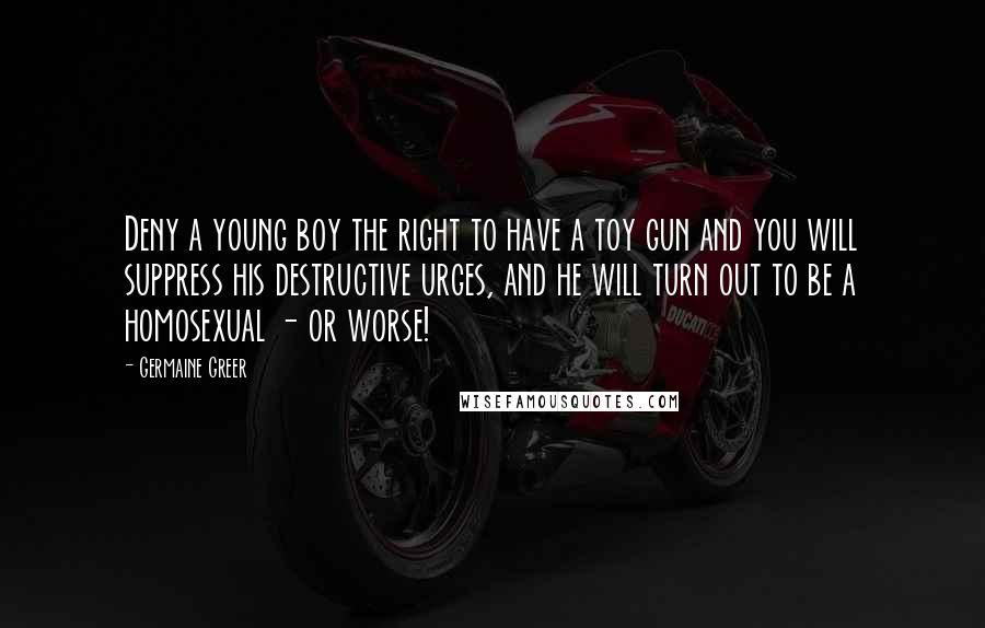 Germaine Greer Quotes: Deny a young boy the right to have a toy gun and you will suppress his destructive urges, and he will turn out to be a homosexual - or worse!