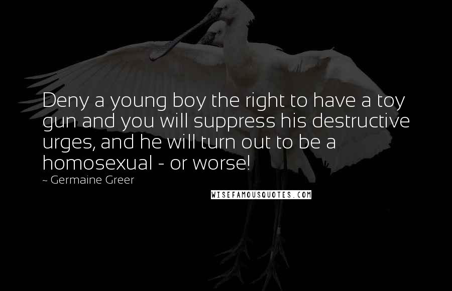 Germaine Greer Quotes: Deny a young boy the right to have a toy gun and you will suppress his destructive urges, and he will turn out to be a homosexual - or worse!