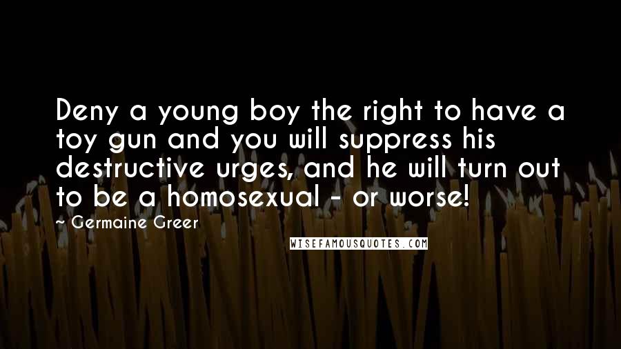 Germaine Greer Quotes: Deny a young boy the right to have a toy gun and you will suppress his destructive urges, and he will turn out to be a homosexual - or worse!