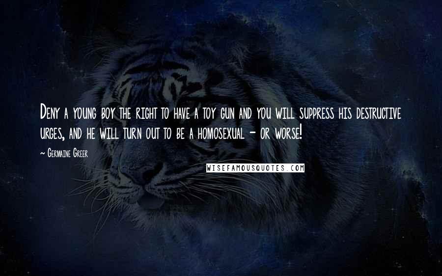 Germaine Greer Quotes: Deny a young boy the right to have a toy gun and you will suppress his destructive urges, and he will turn out to be a homosexual - or worse!