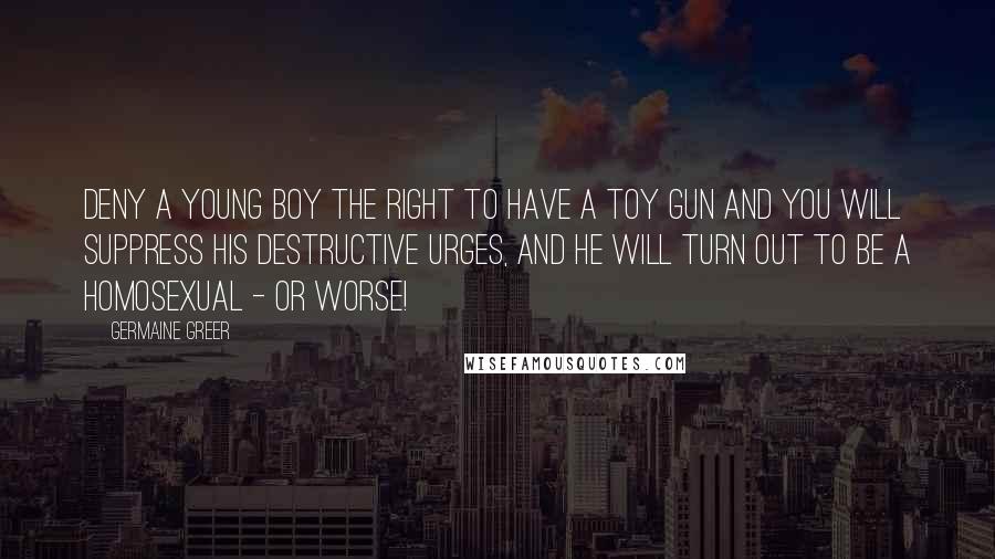 Germaine Greer Quotes: Deny a young boy the right to have a toy gun and you will suppress his destructive urges, and he will turn out to be a homosexual - or worse!