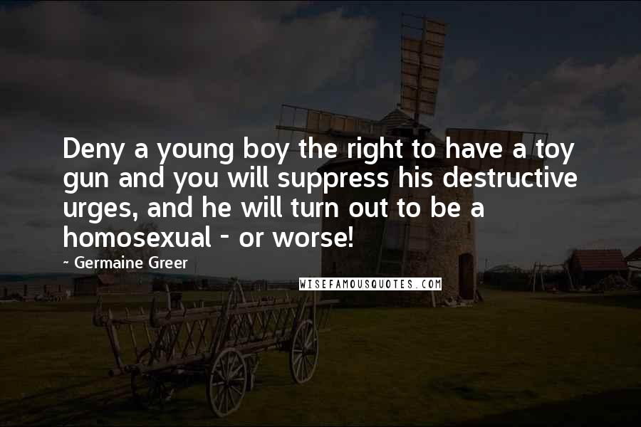 Germaine Greer Quotes: Deny a young boy the right to have a toy gun and you will suppress his destructive urges, and he will turn out to be a homosexual - or worse!