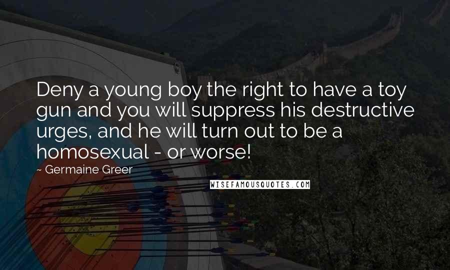 Germaine Greer Quotes: Deny a young boy the right to have a toy gun and you will suppress his destructive urges, and he will turn out to be a homosexual - or worse!