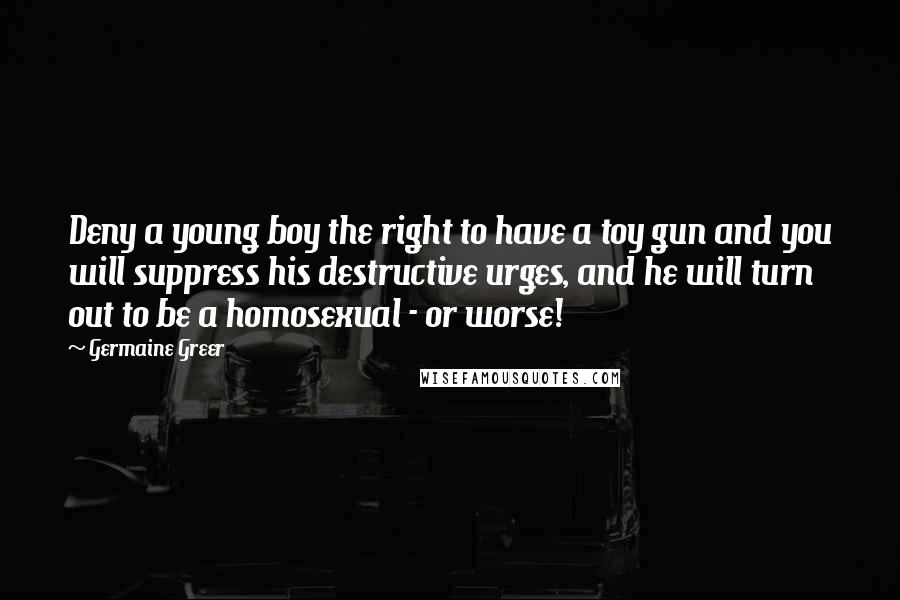 Germaine Greer Quotes: Deny a young boy the right to have a toy gun and you will suppress his destructive urges, and he will turn out to be a homosexual - or worse!