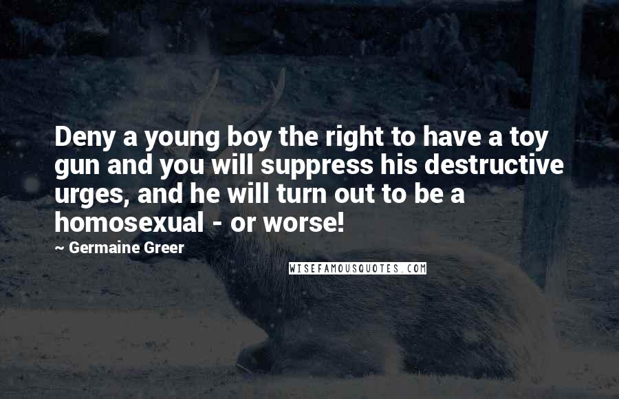 Germaine Greer Quotes: Deny a young boy the right to have a toy gun and you will suppress his destructive urges, and he will turn out to be a homosexual - or worse!