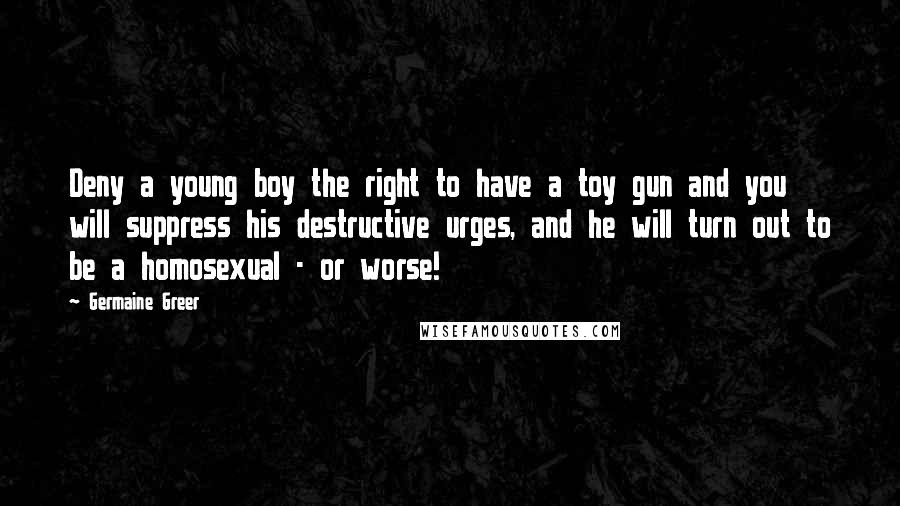 Germaine Greer Quotes: Deny a young boy the right to have a toy gun and you will suppress his destructive urges, and he will turn out to be a homosexual - or worse!