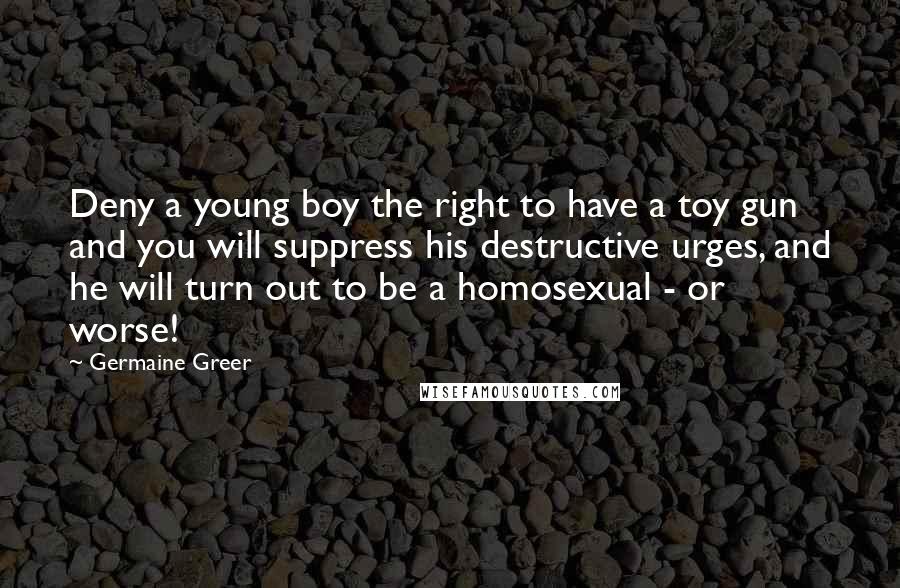 Germaine Greer Quotes: Deny a young boy the right to have a toy gun and you will suppress his destructive urges, and he will turn out to be a homosexual - or worse!