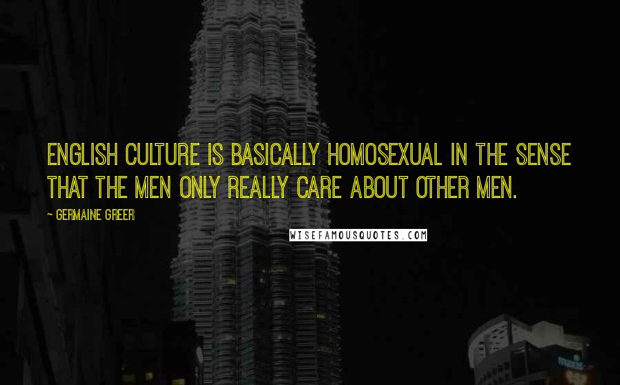 Germaine Greer Quotes: English culture is basically homosexual in the sense that the men only really care about other men.