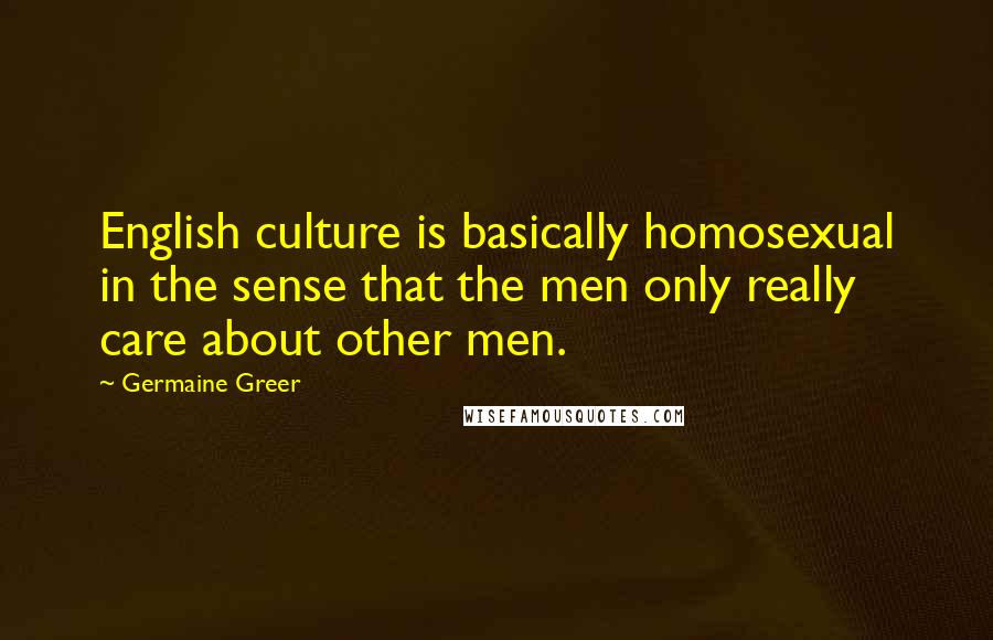 Germaine Greer Quotes: English culture is basically homosexual in the sense that the men only really care about other men.