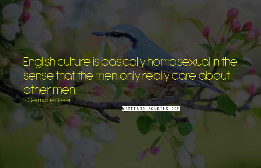 Germaine Greer Quotes: English culture is basically homosexual in the sense that the men only really care about other men.