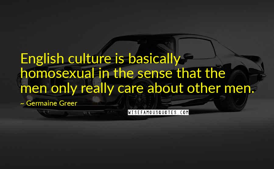 Germaine Greer Quotes: English culture is basically homosexual in the sense that the men only really care about other men.