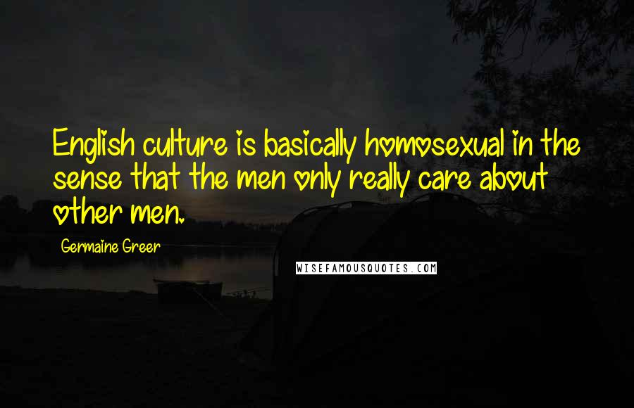 Germaine Greer Quotes: English culture is basically homosexual in the sense that the men only really care about other men.