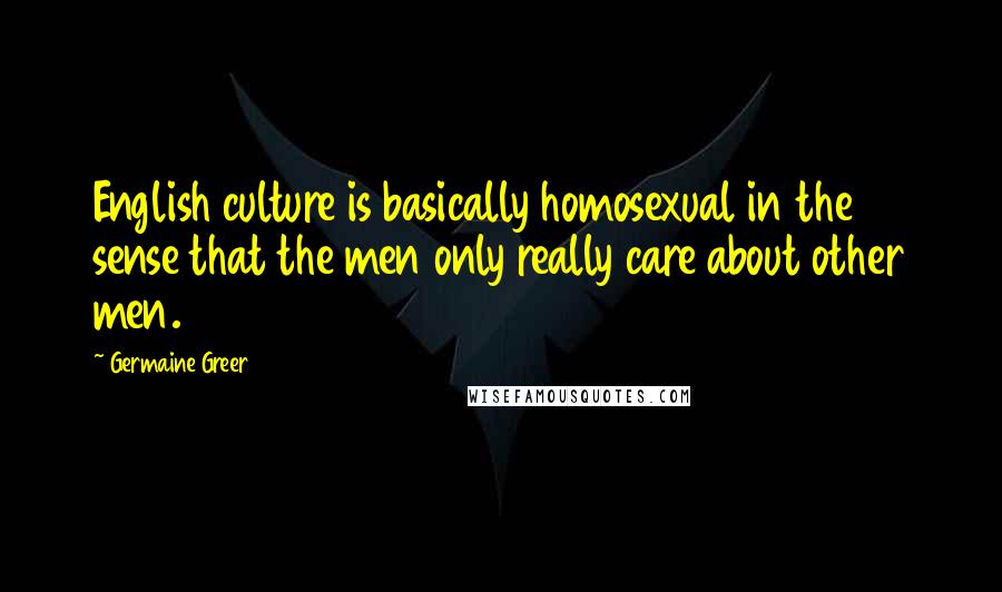 Germaine Greer Quotes: English culture is basically homosexual in the sense that the men only really care about other men.