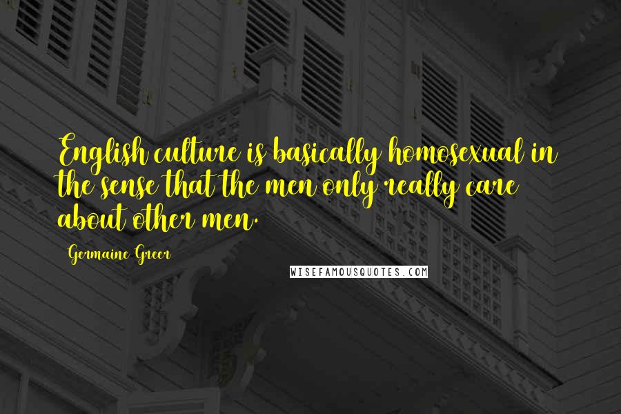 Germaine Greer Quotes: English culture is basically homosexual in the sense that the men only really care about other men.