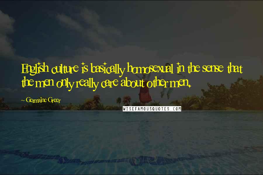 Germaine Greer Quotes: English culture is basically homosexual in the sense that the men only really care about other men.