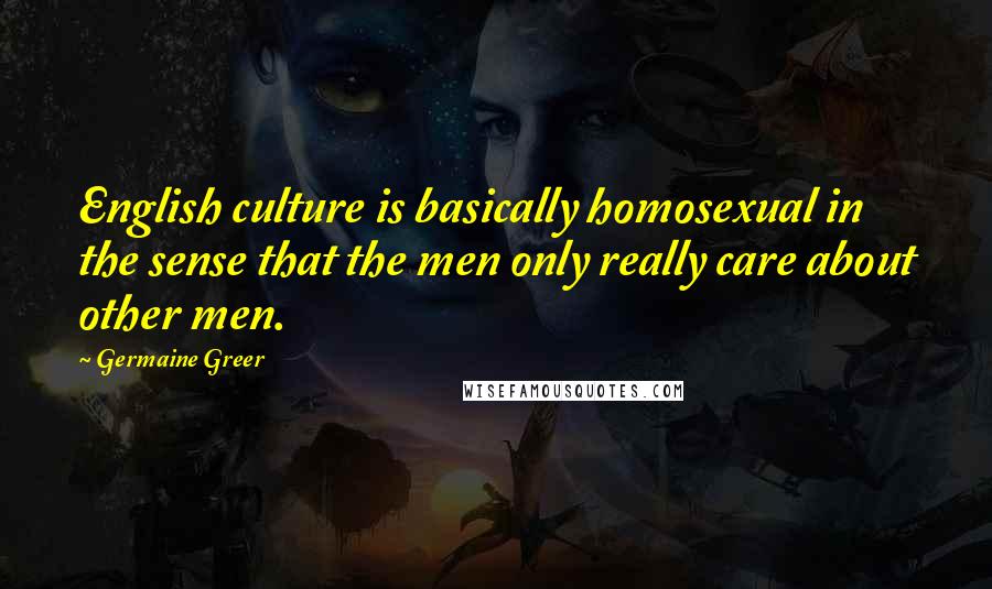 Germaine Greer Quotes: English culture is basically homosexual in the sense that the men only really care about other men.