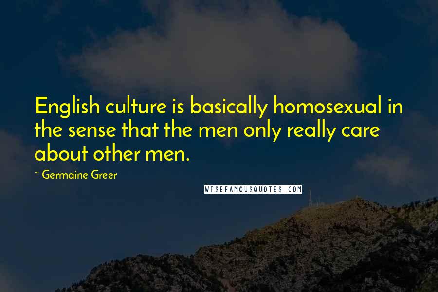 Germaine Greer Quotes: English culture is basically homosexual in the sense that the men only really care about other men.