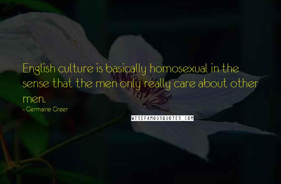 Germaine Greer Quotes: English culture is basically homosexual in the sense that the men only really care about other men.
