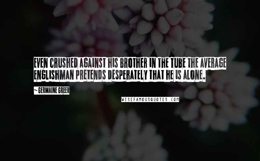 Germaine Greer Quotes: Even crushed against his brother in the Tube the average Englishman pretends desperately that he is alone.