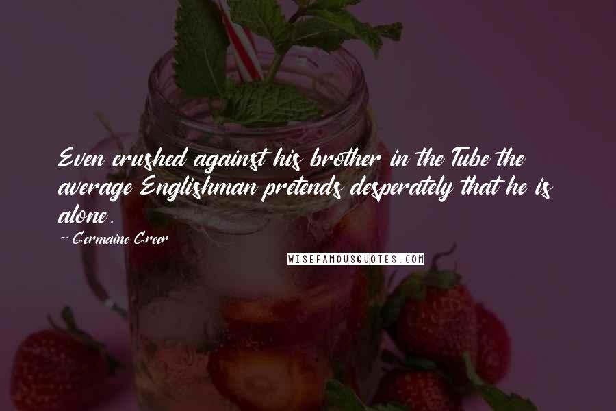 Germaine Greer Quotes: Even crushed against his brother in the Tube the average Englishman pretends desperately that he is alone.