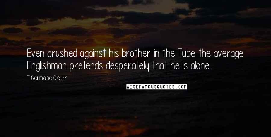 Germaine Greer Quotes: Even crushed against his brother in the Tube the average Englishman pretends desperately that he is alone.