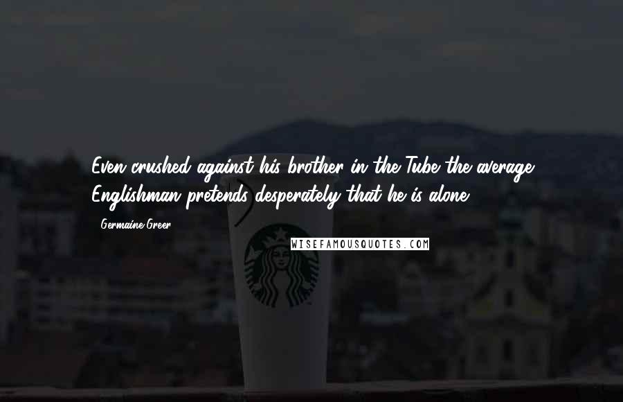 Germaine Greer Quotes: Even crushed against his brother in the Tube the average Englishman pretends desperately that he is alone.
