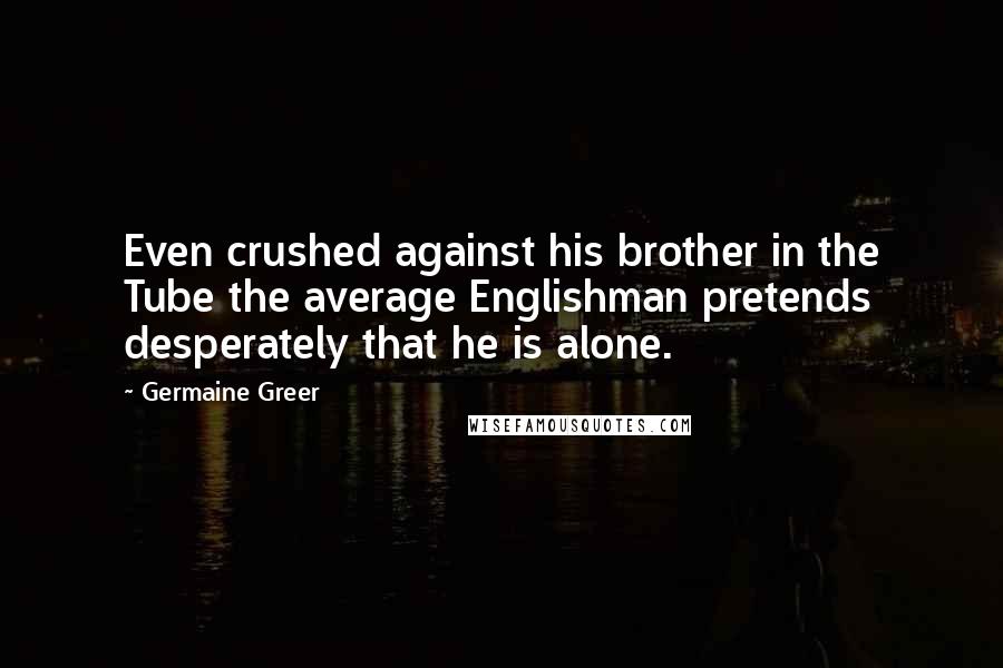 Germaine Greer Quotes: Even crushed against his brother in the Tube the average Englishman pretends desperately that he is alone.