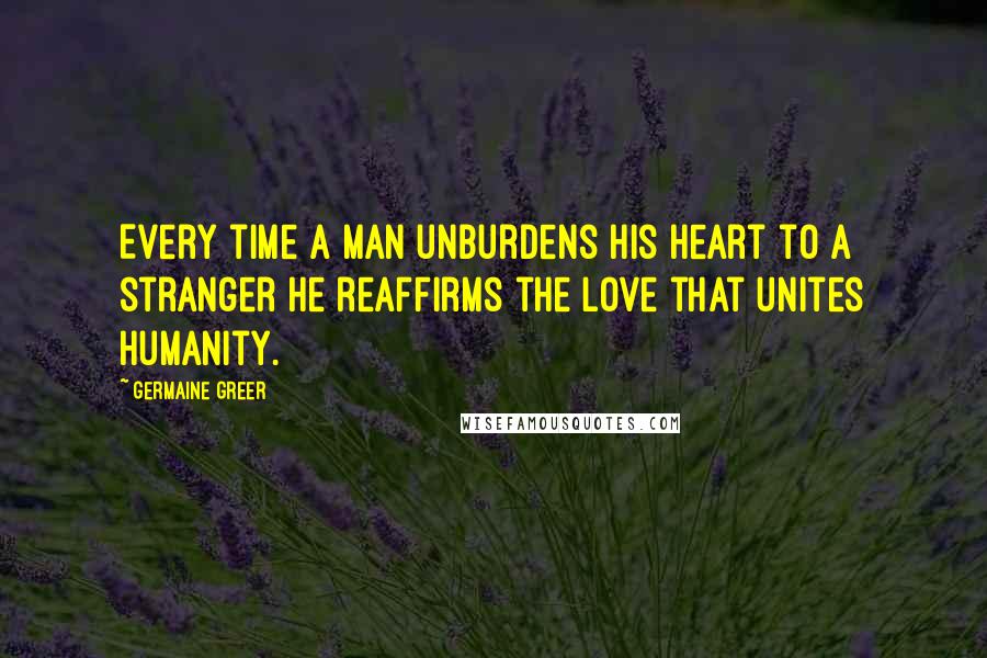 Germaine Greer Quotes: Every time a man unburdens his heart to a stranger he reaffirms the love that unites humanity.