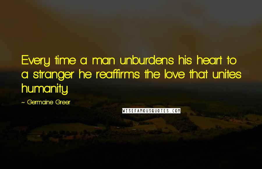 Germaine Greer Quotes: Every time a man unburdens his heart to a stranger he reaffirms the love that unites humanity.