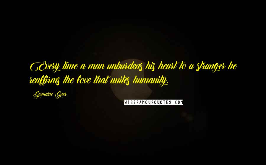 Germaine Greer Quotes: Every time a man unburdens his heart to a stranger he reaffirms the love that unites humanity.