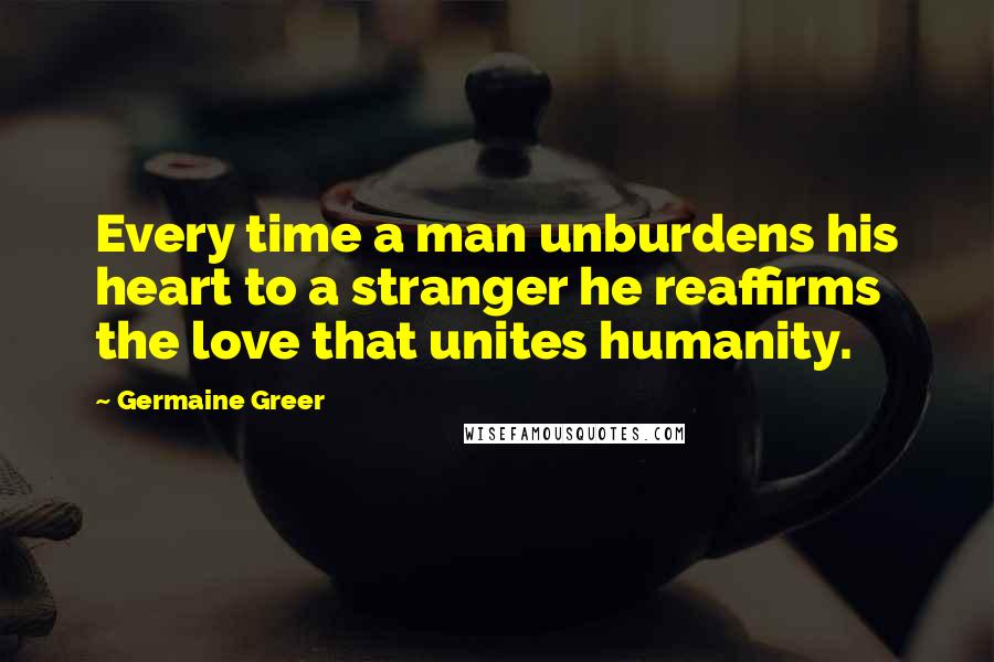 Germaine Greer Quotes: Every time a man unburdens his heart to a stranger he reaffirms the love that unites humanity.