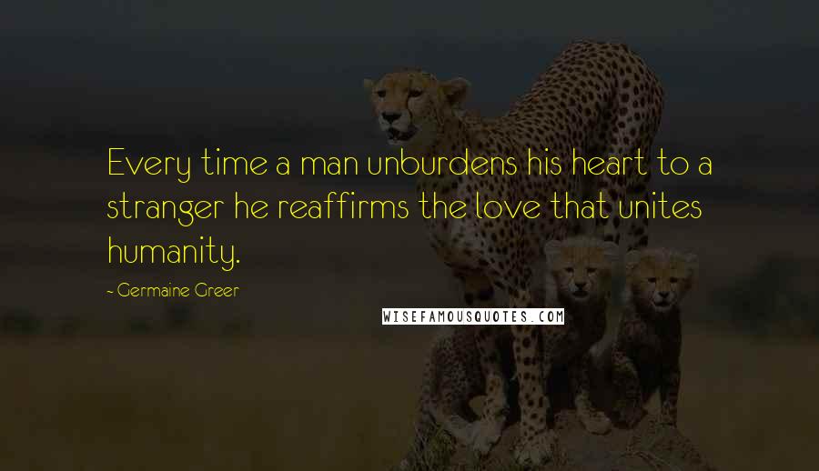 Germaine Greer Quotes: Every time a man unburdens his heart to a stranger he reaffirms the love that unites humanity.