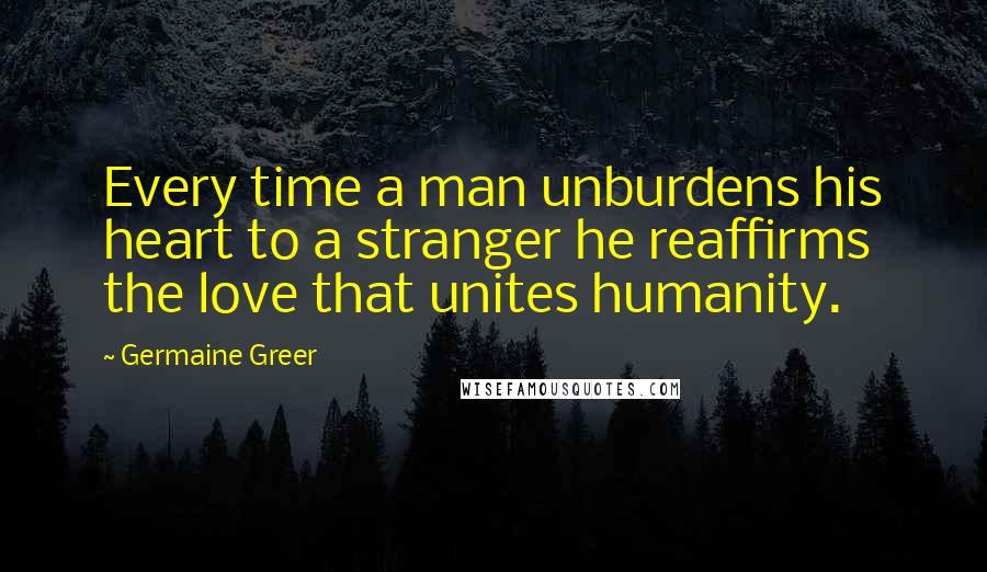 Germaine Greer Quotes: Every time a man unburdens his heart to a stranger he reaffirms the love that unites humanity.