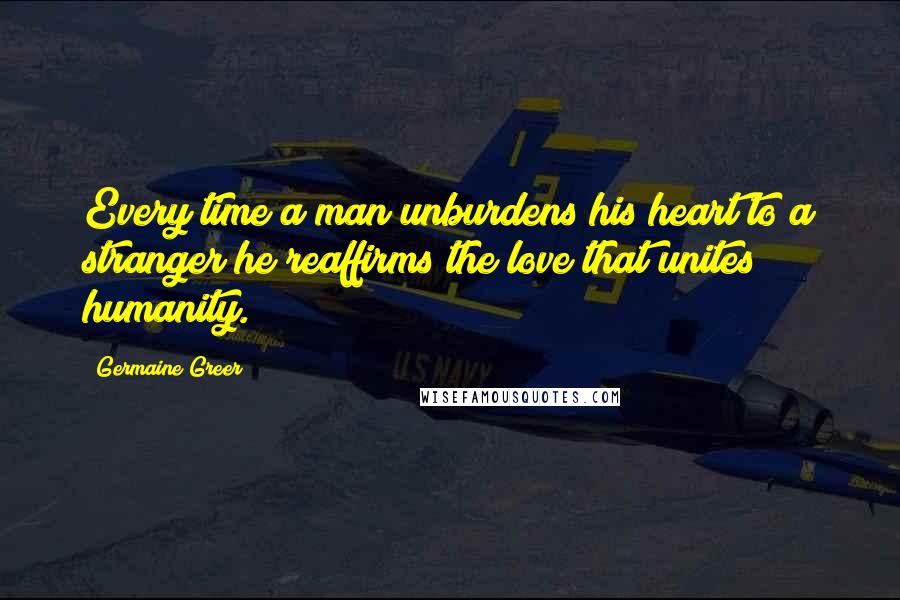 Germaine Greer Quotes: Every time a man unburdens his heart to a stranger he reaffirms the love that unites humanity.