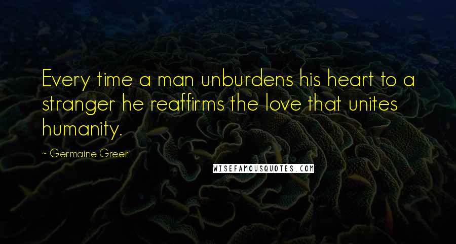 Germaine Greer Quotes: Every time a man unburdens his heart to a stranger he reaffirms the love that unites humanity.