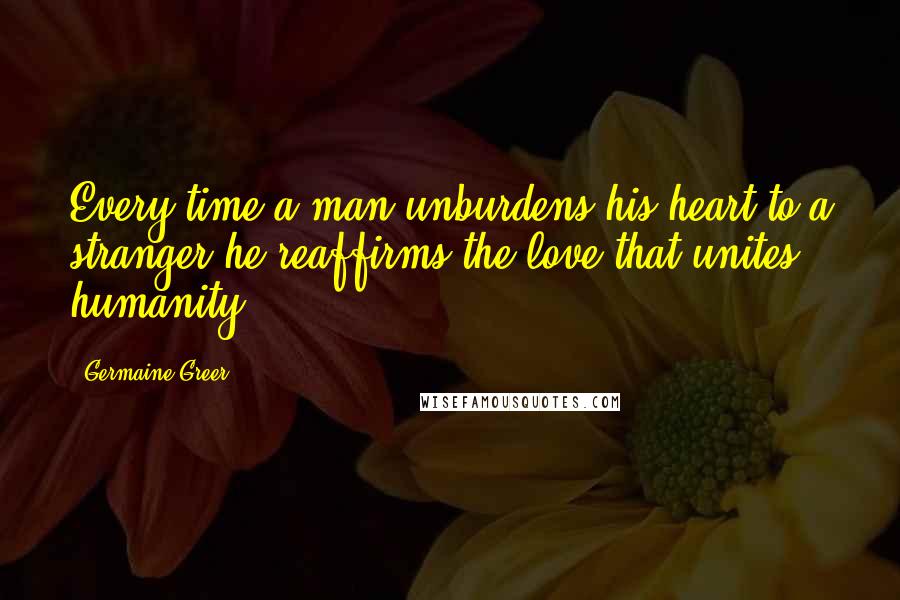 Germaine Greer Quotes: Every time a man unburdens his heart to a stranger he reaffirms the love that unites humanity.