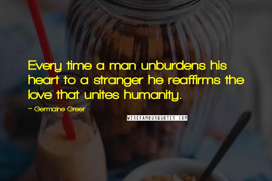 Germaine Greer Quotes: Every time a man unburdens his heart to a stranger he reaffirms the love that unites humanity.