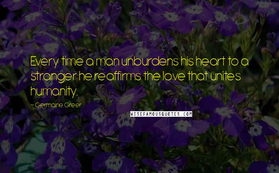 Germaine Greer Quotes: Every time a man unburdens his heart to a stranger he reaffirms the love that unites humanity.