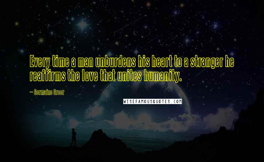 Germaine Greer Quotes: Every time a man unburdens his heart to a stranger he reaffirms the love that unites humanity.