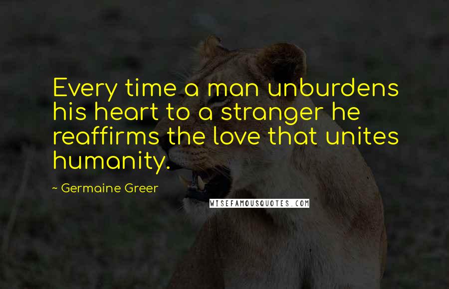 Germaine Greer Quotes: Every time a man unburdens his heart to a stranger he reaffirms the love that unites humanity.