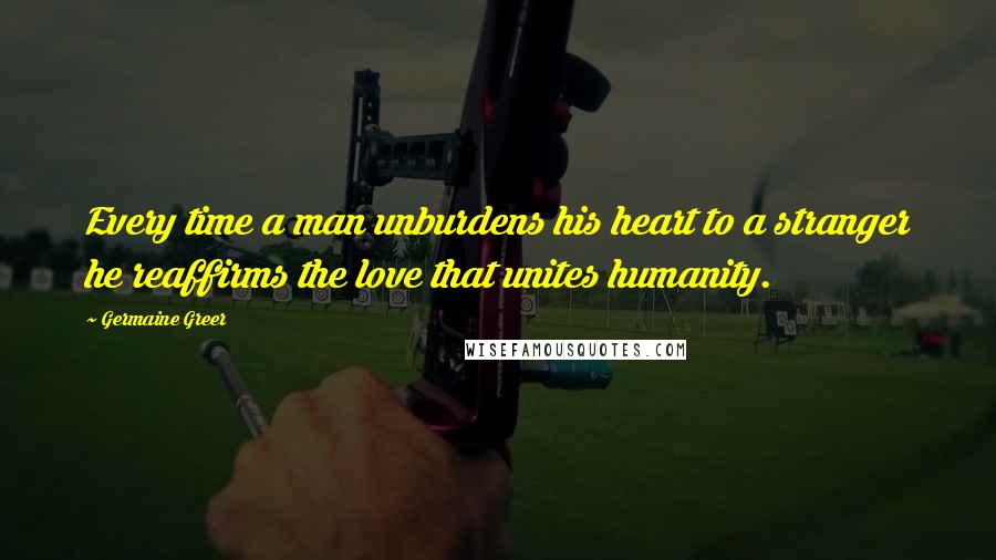 Germaine Greer Quotes: Every time a man unburdens his heart to a stranger he reaffirms the love that unites humanity.