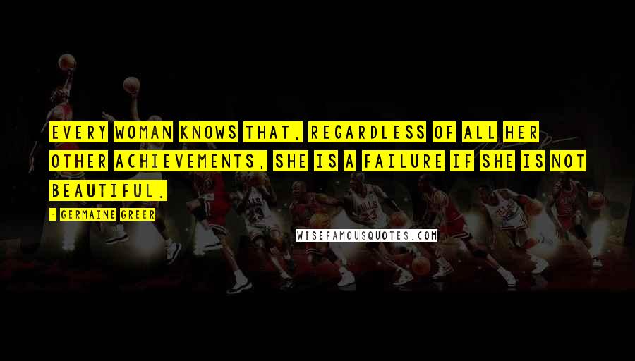 Germaine Greer Quotes: Every woman knows that, regardless of all her other achievements, she is a failure if she is not beautiful.