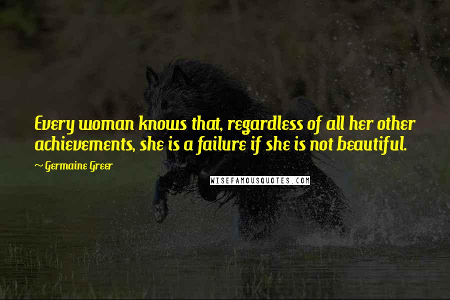 Germaine Greer Quotes: Every woman knows that, regardless of all her other achievements, she is a failure if she is not beautiful.
